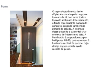 • O segundo pavimento deste
dúplex é marcado pelo rasgo no
formato de U, que toma todo o
forro do ambiente. Internamente,
a fenda recebeu tinta no tom de
concreto, aplicado também na
parede da escada. A intenção
desse desenho e da cor foi criar
um foco de interesse no teto. A
iluminação é proporcionada por
halógenas AR-70, que se somam à
luminária vertical da parede, cujo
design esguio remete ao do
recorte de gesso.
Forro
 
