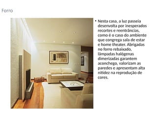 • Nesta casa, a luz passeia
desenvolta por inesperados
recortes e reentrâncias,
como é o caso do ambiente
que congrega sala de estar
e home theater. Abrigadas
no forro rebaixado,
lâmpadas halógenas
dimerizadas garantem
aconchego, valorizam as
paredes e apresentam alta
nitidez na reprodução de
cores.
Forro
 