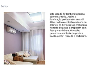 • Esta sala de TV também funciona
como escritório. Assim, a
iluminação precisava ser versátil.
Além do foco central com tenda de
telaflex, as dicroicas são embutidas
no forro de gesso e propiciam bom
foco para a leitura. O rebaixo
percorre o ambiente de ponta a
ponta, porém respeita o cortineiro.
Forro
 