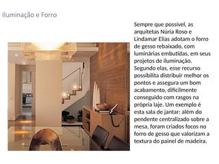 Sempre que possível, as
arquitetas Núria Roso e
Lindamar Elias adotam o forro
de gesso rebaixado, com
luminárias embutidas, em seus
projetos de iluminação.
Segundo elas, esse recurso
possibilita distribuir melhor os
pontos e assegura um bom
acabamento, dificilmente
conseguido com rasgos na
própria laje. Um exemplo é
esta sala de jantar: além do
pendente centralizado sobre a
mesa, foram criados focos no
forro de gesso que valorizam a
textura do painel de madeira.
Iluminação e Forro
 