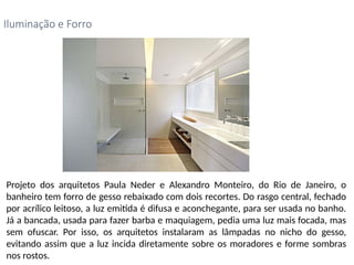 Projeto dos arquitetos Paula Neder e Alexandro Monteiro, do Rio de Janeiro, o
banheiro tem forro de gesso rebaixado com dois recortes. Do rasgo central, fechado
por acrílico leitoso, a luz emitida é difusa e aconchegante, para ser usada no banho.
Já a bancada, usada para fazer barba e maquiagem, pedia uma luz mais focada, mas
sem ofuscar. Por isso, os arquitetos instalaram as lâmpadas no nicho do gesso,
evitando assim que a luz incida diretamente sobre os moradores e forme sombras
nos rostos.
Iluminação e Forro
 