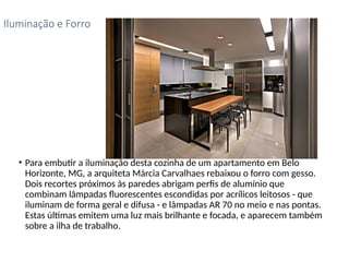 • Para embutir a iluminação desta cozinha de um apartamento em Belo
Horizonte, MG, a arquiteta Márcia Carvalhaes rebaixou o forro com gesso.
Dois recortes próximos às paredes abrigam perfis de alumínio que
combinam lâmpadas fluorescentes escondidas por acrílicos leitosos - que
iluminam de forma geral e difusa - e lâmpadas AR 70 no meio e nas pontas.
Estas últimas emitem uma luz mais brilhante e focada, e aparecem também
sobre a ilha de trabalho.
Iluminação e Forro
 