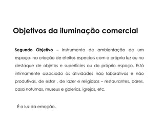 Segundo Objetivo – Instrumento de ambientação de um
espaço- na criação de efeitos especiais com a própria luz ou no
destaque de objetos e superfícies ou do próprio espaço. Está
intimamente associado às atividades não laborativas e não
produtivas, de estar , de lazer e religiosas – restaurantes, bares,
casa noturnas, museus e galerias, igrejas, etc.
É a luz da emoção.
Objetivos da iluminação comercial
 