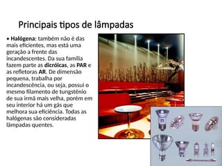 Principais tipos de lâmpadas
• Halógena: também não é das
mais eficientes, mas está uma
geração a frente das
incandescentes. Da sua família
fazem parte as dicróicas, as PAR e
as refletoras AR. De dimensão
pequena, trabalha por
incandescência, ou seja, possui o
mesmo filamento de tungstênio
de sua irmã mais velha, porém em
seu interior há um gás que
melhora sua eficiência. Todas as
halógenas são consideradas
lâmpadas quentes.
 
