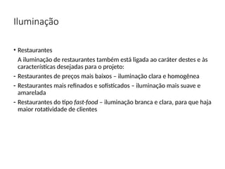 Iluminação
• Restaurantes
A iluminação de restaurantes também está ligada ao caráter destes e às
características desejadas para o projeto:
- Restaurantes de preços mais baixos – iluminação clara e homogênea
- Restaurantes mais refinados e sofisticados – iluminação mais suave e
amarelada
- Restaurantes do tipo fast-food – iluminação branca e clara, para que haja
maior rotatividade de clientes
 
