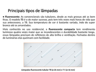Principais tipos de lâmpadas
• Fluorescente: As convencionais são tubulares, desde as mais grossas até as bem
finas. O modelo T5 é o de maior sucesso, pois tem três vezes mais horas de vida que
sua antecessora, a T8. Sua temperatura de cor é bastante variada, indo do super
branco até os amarelados.
Mais conhecida no uso residencial, a fluorescente compacta tem rendimento
luminoso quatro vezes maior que as incandescentes e durabilidade bastante longa,
essas lâmpadas precisam de refletores de alto brilho e ventilação. Fechadas dentro
de luminárias elas queimam com facilidade.
Lâmpadas fluorescente tubular T8 (ø 26 mm) e T 5 (ø 16 mm)
 