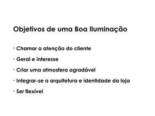 Objetivos de uma Boa Iluminação
• Chamar a atenção do cliente
• Geral e interesse
• Criar uma atmosfera agradável
• Integrar-se a arquitetura e identidade da loja
• Ser flexível
 