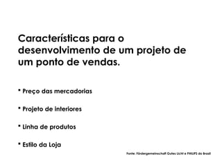 Características para o
desenvolvimento de um projeto de
um ponto de vendas.
 Preço das mercadorias
 Projeto de interiores
 Linha de produtos
 Estilo da Loja
Fonte: Fördergemeinschaft Gutes Licht e PHILIPS do Brasil
 