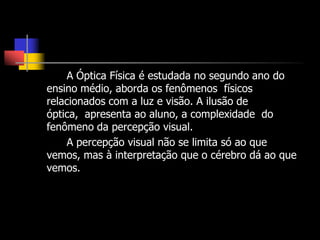 A Óptica Física é estudada no segundo ano do
ensino médio, aborda os fenômenos físicos
relacionados com a luz e visão. A ilusão de
óptica, apresenta ao aluno, a complexidade do
fenômeno da percepção visual.
     A percepção visual não se limita só ao que
vemos, mas à interpretação que o cérebro dá ao que
vemos.
 