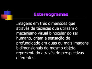 Estereogramas

Imagens em três dimensões que
através de técnicas que utilizam o
mecanismo visual binocular do ser
humano, criam a sensação de
profundidade em duas ou mais imagens
bidimensionais do mesmo objeto
representado através de perspectivas
diferentes.
 