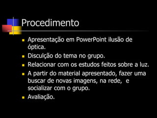 Procedimento
   Apresentação em PowerPoint ilusão de
    óptica.
   Disculção do tema no grupo.
   Relacionar com os estudos feitos sobre a luz.
   A partir do material apresentado, fazer uma
    buscar de novas imagens, na rede, e
    socializar com o grupo.
   Avaliação.
 