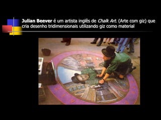 Julian Beever é um artista inglês de Chalk Art. (Arte com giz) que
cria desenho tridimensionais utilizando giz como material
 