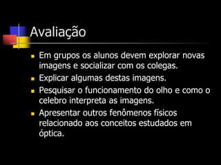 Avaliação
   Em grupos os alunos devem explorar novas
    imagens e socializar com os colegas.
   Explicar algumas destas imagens.
   Pesquisar o funcionamento do olho e como o
    celebro interpreta as imagens.
   Apresentar outros fenômenos físicos
    relacionado aos conceitos estudados em
    óptica.
 