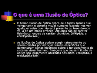 O que é uma Ilusão de Óptica?
   O termo Ilusão de óptica aplica-se a todas ilusões que
    «enganam» o sistema visual humano fazendo-nos ver
    qualquer coisa que não está presente ou fazendo-nos
    vê-la de um modo errôneo. Algumas são de caráter
    fisiológico, outras de caráter cognitivo. (Wikipédia, a
    enciclopédia livre )

   As ilusões de óptica podem surgir naturalmente ou
    serem criadas por astúcias visuais específicas que
    demonstram certas hipóteses sobre o funcionamento do
    sistema visual humano. Imagens que causam ilusão de
    óptica são largamente utilizados nas artes. (Wikipédia, a
    enciclopédia livre )
 