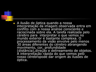    A ilusão de óptica quando a nossa
    interpretação da imagem observada entra em
    conflito com a nossa análise consciente e
    raciocinada sobre ela. A tarefa realizada pelo
    cérebro para interpretar o que vemos no
    mundo exterior é bastante complexa. O
    processamento da visão envolve pelo menos
    30 áreas diferentes do cérebro abrangendo
    movimento, cor, profundidade
    (distância),direção e delineamento de objetos.
    A interpretação rápida do que vemos pelo
    nosso cérebropode dar origem às ilusões de
    óptica.
 