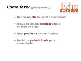 Como fazer  (planejamento) Definir  objetivos   (geral e específicos); O que se espera  alcançar  com a criação do blog; Qual  problema  visa enfrentar; Decidir a  periodicidade  para alimentá-lo. 