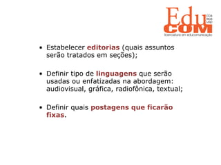   Estabelecer  editorias  (quais assuntos serão tratados em seções); Definir tipo de  linguagens  que serão usadas ou enfatizadas na abordagem: audiovisual, gráfica, radiofônica, textual; Definir quais  postagens que ficarão fixas . 