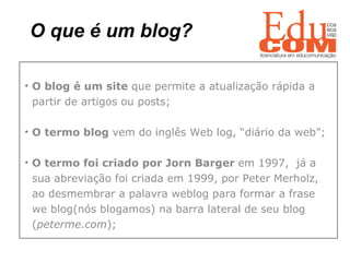 O que é um blog?   O blog é um site  que permite a atualização rápida a  partir de artigos ou posts;  O termo blog  vem do inglês Web log, “diário da web”; O termo foi criado por Jorn Barger  em 1997,  já a  sua abreviação foi criada em 1999, por Peter Merholz,  ao desmembrar a palavra weblog para formar a frase  we blog(nós blogamos) na barra lateral de seu blog  ( peterme.com ); 