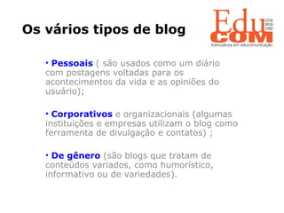 Os vários tipos de blog Pessoais   ( são usados como um diário com postagens voltadas para os acontecimentos da vida e as opiniões do usuário); Corporativos   e organizacionais (algumas instituições e empresas utilizam o blog como ferramenta de divulgação e contatos) ; De gênero  (são blogs que tratam de conteúdos variados, como humorístico, informativo ou de variedades). 