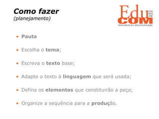 Como fazer  (planejamento)   Pauta Escolha o  tema ; Escreva o  texto  base; Adapte o texto à  linguagem  que será usada; Defina os  elementos  que constituirão a peça; Organize a sequência para a  produç ão. 
