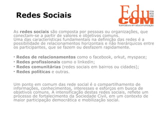   Redes Sociais   As  redes sociais  são composta por pessoas ou organizações, que conectam-se a partir de valores e objetivos comuns. Uma das características fundamentais na definição das redes é a possibilidade de relacionamentos horizontais e não hierárquicos entre os participantes, que se fazem ou desfazem rapidamente. Redes de relacionamentos  como o facebook, orkut, myspace;  Redes profissionais  como o linkedin; Redes comunitárias  (redes sociais em bairros ou cidades); Redes políticas  e outras. Um ponto em comum das rede social é o compartilhamento de informações, conhecimentos, interesses e esforços em busca de objetivos comuns. A intensificação destas redes sociais, reflete um processo de fortalecimento da Sociedade Civil, em um contexto de maior participação democrática e mobilização social.  