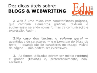 Dez dicas úteis sobre:  BLOGS & WEBWRITING  A Web é uma mídia com características próprias, que combina elementos gráficos, textuais e audiovisuais gerando novas formas de comunicação e expressão. Assim: No caso dos textos, o  volume geral   — quantidade de caracteres — e o  tamanho do bloco de texto  — quantidade de caracteres no espaço visível da página — não podem ser excessivos. 2.  As fontes utilizadas devem ser médio ( textos ) e grande ( títulos ) e, preferencialmente, não-serifadas. 