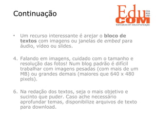Continuação  Um recurso interessante é arejar o  bloco de textos  com imagens ou janelas de  embed  para áudio, vídeo ou slides.  Falando em imagens, cuidado com o tamanho e resolução das fotos! Num blog padrão é difícil trabalhar com imagens pesadas (com mais de um MB) ou grandes demais (maiores que 640 x 480 pixels). Na redação dos textos, seja o mais objetivo e sucinto que puder. Caso ache necessário aprofundar temas, disponibilize arquivos de texto para download. 