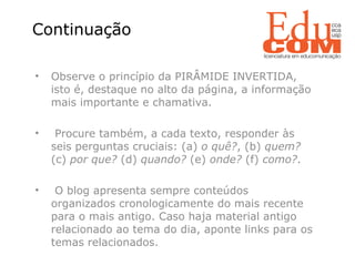   Observe o princípio da PIRÂMIDE INVERTIDA, isto é, destaque no alto da página, a informação mais importante e chamativa. Procure também, a cada texto, responder às seis perguntas cruciais: (a)  o quê? , (b)  quem?  (c)  por que?  (d)  quando?  (e)  onde?  (f)  como? . O blog apresenta sempre conteúdos organizados cronologicamente do mais recente para o mais antigo. Caso haja material antigo relacionado ao tema do dia, aponte links para os temas relacionados. Continuação  
