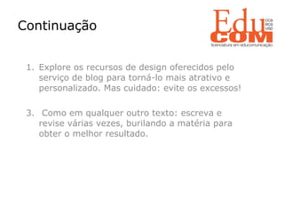   Explore os recursos de design oferecidos pelo serviço de blog para torná-lo mais atrativo e personalizado. Mas cuidado: evite os excessos! Como em qualquer outro texto: escreva e revise várias vezes, burilando a matéria para obter o melhor resultado. Continuação  