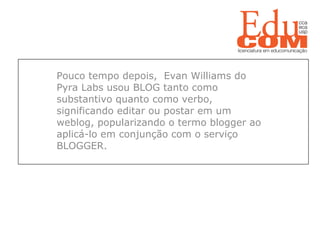   Pouco tempo depois,  Evan Williams do Pyra Labs usou BLOG tanto como substantivo quanto como verbo, significando editar ou postar em um weblog, popularizando o termo blogger ao aplicá-lo em conjunção com o serviço BLOGGER. 