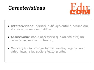 Características   Interatividade : permite o diálogo entre a pessoa que lê com a pessoa que publica; Assincronia : não é necessário que ambas estejam conectadas ao mesmo tempo; Convergência : comporta diversas linguagens como vídeo, fotografia, audio e texto escrito. 
