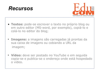 Recursos   Textos:  pode-se escrever o texto no próprio blog ou em outro editor (MS-word, por exemplo), copiá-lo e colá-lo no editor do blog; Imagens:  a imagens são carregadas já prontas da  sua caixa de imagens ou cobiando a URL da  imagem; Vídeo:  deve ser postado no YouTube e em seguida copia-se e publica-se o endereço onde está hospedado o vídeo. 