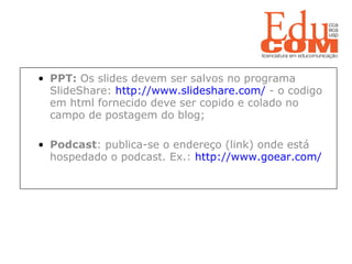   PPT:  Os slides devem ser salvos no programa SlideShare:  http://www.slideshare.com/  - o codigo em html fornecido deve ser copido e colado no campo de postagem do blog; Podcast : publica-se o endereço (link) onde está hospedado o podcast. Ex.:  http://www.goear.com/  