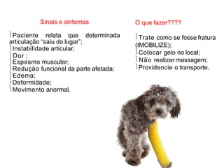 Sinais e sintomas
Paciente relata que determinada
articulação “saiu do lugar”;
Instabilidade articular;
Dor ;
Espasmo muscular;
Redução funcional da parte afetada;
Edema;
Deformidade;
Movimento anormal.
O que fazer????
Trate como se fosse fratura
(IMOBILIZE);
Colocar gelo no local;
Não realizar massagem;
Providencie o transporte.
 