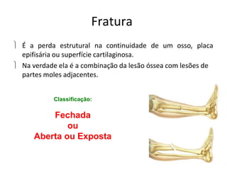 Fratura
 É a perda estrutural na continuidade de um osso, placa
epifisária ou superfície cartilaginosa.
 Na verdade ela é a combinação da lesão óssea com lesões de
partes moles adjacentes.
Classificação:
Fechada
ou
Aberta ou Exposta
 