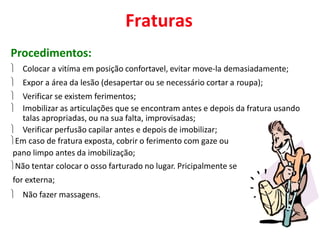 Fraturas
Procedimentos:
 Colocar a vitíma em posição confortavel, evitar move-la demasiadamente;
 Expor a área da lesão (desapertar ou se necessário cortar a roupa);
 Verificar se existem ferimentos;
 Imobilizar as articulações que se encontram antes e depois da fratura usando
talas apropriadas, ou na sua falta, improvisadas;
 Verificar perfusão capilar antes e depois de imobilizar;
Em caso de fratura exposta, cobrir o ferimento com gaze ou
pano limpo antes da imobilização;
Não tentar colocar o osso farturado no lugar. Pricipalmente se
for externa;
 Não fazer massagens.
 