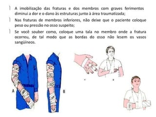  A imobilização das fraturas e dos membros com graves ferimentos
diminui a dor e o dano às estruturas junto à área traumatizada;
 Nas fraturas de membros inferiores, não deixe que o paciente coloque
peso ou pressão no osso suspeito;
 Se você souber como, coloque uma tala no membro onde a fratura
ocorreu, de tal modo que as bordas do osso não lesem os vasos
sangüíneos.
 