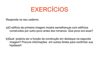 EXERCÍCIOS
Responda no seu caderno:
a)O edifício da primeira imagem mostra semelhanças com edifícios
construídos por outro povo antes dos romanos. Que povo era esse?
b)Qual poderia ser a função da construção em destaque na segunda
imagem? Procure informações em outras fontes para confirmar sua
hipótese!!
 