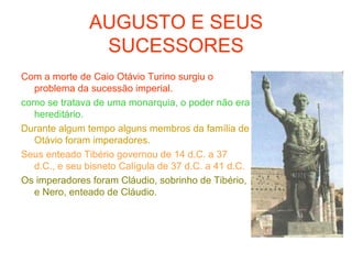 AUGUSTO E SEUS
SUCESSORES
Com a morte de Caio Otávio Turino surgiu o
problema da sucessão imperial.
como se tratava de uma monarquia, o poder não era
hereditário.
Durante algum tempo alguns membros da família de
Otávio foram imperadores.
Seus enteado Tibério governou de 14 d.C. a 37
d.C., e seu bisneto Calígula de 37 d.C. a 41 d.C.
Os imperadores foram Cláudio, sobrinho de Tibério,
e Nero, enteado de Cláudio.
 
