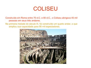 COLISEU
Construído em Roma entre 70 d.C. e 80 d.C., o Coliseu abrigava 45 mil
pessoas em seus três andares.
Na primeira metade do século III, foi construído um quarto andar, o que
ampliou sua capacidade para 90 mil espectadores.
 