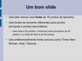 ●
Use pelo menos uma fonte de 18 pontos de tamanho;
●
Use fontes de tamanho diferentes para pontos
principais e pontos secundários:
– esta fonte é 20 pontos, a fonte de ponto principal é de 24
pontos, e a fonte de título é de 40 pontos.
●
Use preferencialmente fonte comuns como Times New
Roman, Arial, Tahoma.
Um bom slide
 