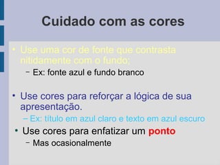 Cuidado com as cores
• Use uma cor de fonte que contrasta
nitidamente com o fundo;
– Ex: fonte azul e fundo branco
• Use cores para reforçar a lógica de sua
apresentação.
– Ex: título em azul claro e texto em azul escuro
●
Use cores para enfatizar um ponto
– Mas ocasionalmente
 