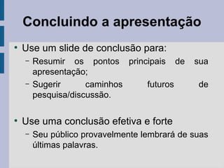 Concluindo a apresentação
●
Use um slide de conclusão para:
– Resumir os pontos principais de sua
apresentação;
– Sugerir caminhos futuros de
pesquisa/discussão.
●
Use uma conclusão efetiva e forte
– Seu público provavelmente lembrará de suas
últimas palavras.
 