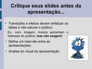 Critique seus slides antes da
apresentação...
●
Transições e efeitos devem enfatizar as
idéias e não saturar o público;
Ex.: som, imagem, música aumentam o
interesse do público, mas não exagere!
●
Defina um intervalo entre as
apresentações;
●
Analise do visual da apresentação.
 