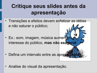 Critique seus slides antes da
apresentação
●
Transições e efeitos devem enfatizar as idéias
e não saturar o público;
●
Ex.: som, imagem, música aumentam o
interesse do público, mas não exagere!
●
Defina um intervalo entre as apresentações;
●
Analise do visual da apresentação.
 