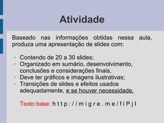 Atividade
Baseado nas informações obtidas nessa aula,
produza uma apresentação de slides com:
➢ Contendo de 20 a 30 slides;
➢ Organizado em sumário, desenvolvimento,
conclusões e considerações finais,
➢ Deve ter gráficos e imagens ilustrativas;
➢ Transições de slides e efeitos usados
adequadamente, e se houver necessidade.
Texto base: h t t p : / / m i g r e . m e / f i P j I
 