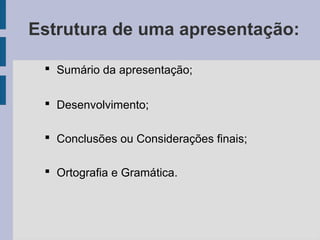 Estrutura de uma apresentação:
 Sumário da apresentação;
 Desenvolvimento;
 Conclusões ou Considerações finais;
 Ortografia e Gramática.
 
