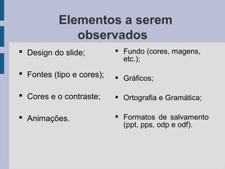Elementos a serem
observados
 Design do slide;
 Fontes (tipo e cores);
 Cores e o contraste;
 Animações.
 Fundo (cores, magens,
etc.);
 Gráficos;
 Ortografia e Gramática;
 Formatos de salvamento
(ppt, pps, odp e odf).
 