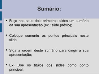 Sumário:
 Faça nos seus dois primeiros slides um sumário
da sua apresentação (ex.: slide prévio);
 Coloque somente os pontos principais neste
slide;
 Siga a ordem deste sumário para dirigir a sua
apresentação;
 Ex: Use os títulos dos slides como ponto
principal.
 