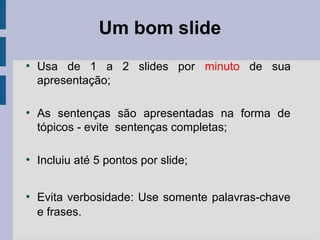 Um bom slide
●
Usa de 1 a 2 slides por minuto de sua
apresentação;
●
As sentenças são apresentadas na forma de
tópicos - evite sentenças completas;
●
Incluiu até 5 pontos por slide;
●
Evita verbosidade: Use somente palavras-chave
e frases.
 